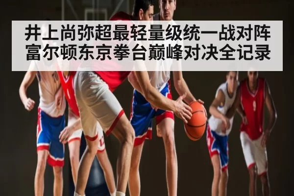 井上尚弥超最轻量级统一战对阵富尔顿东京拳台巅峰对决全记录